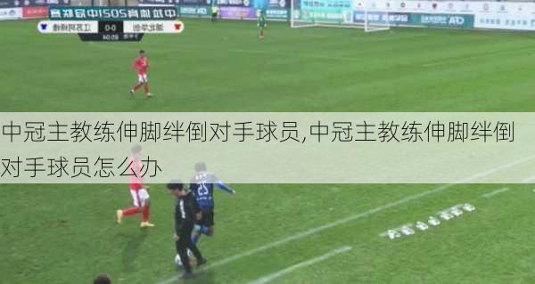 中冠主教练伸脚绊倒对手球员,中冠主教练伸脚绊倒对手球员怎么办