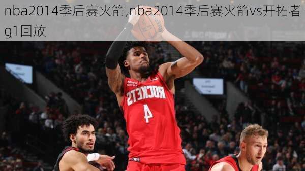 nba2014季后赛火箭,nba2014季后赛火箭vs开拓者g1回放