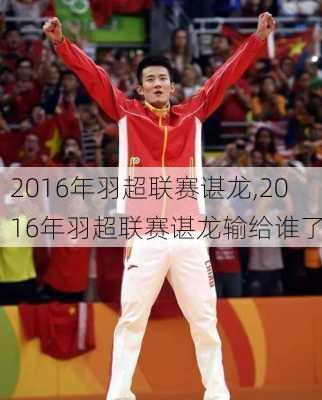 2016年羽超联赛谌龙,2016年羽超联赛谌龙输给谁了