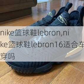 nike篮球鞋lebron,nike篮球鞋lebron16适合车穿吗