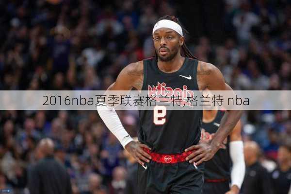 2016nba夏季联赛格兰特,格兰特 nba