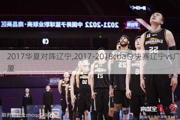 2017华夏对阵辽宁,2017-2018cba总决赛辽宁vs广厦