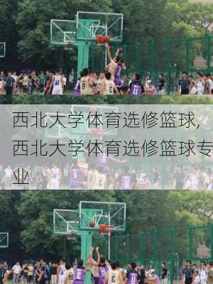 西北大学体育选修篮球,西北大学体育选修篮球专业