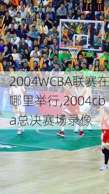 2004WCBA联赛在哪里举行,2004cba总决赛场录像