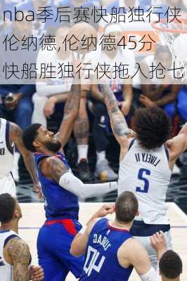 nba季后赛快船独行侠伦纳德,伦纳德45分 快船胜独行侠拖入抢七