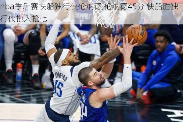 nba季后赛快船独行侠伦纳德,伦纳德45分 快船胜独行侠拖入抢七